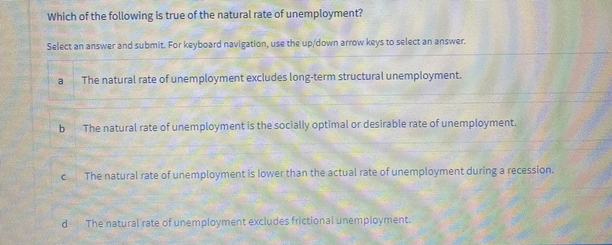 Jong-term structural unemployment.
.ctual rate of unemployment during a recession. .
Which of the following is true of the natural rate of unemployment?
Select an answer and submit. For keyboard navigation, use the up/down arrow keys to select an answer.
The natural rate of unemployment excludes long-term structural unemployment.
The natural rate of unemployment is the socially optimal or desirable rate of unemployment.
c
The natural rate of unemployment is lowerthan the actual rate of unemployment during a recession.
The natural rate of unemployment excludesfrlctional unemployment.
