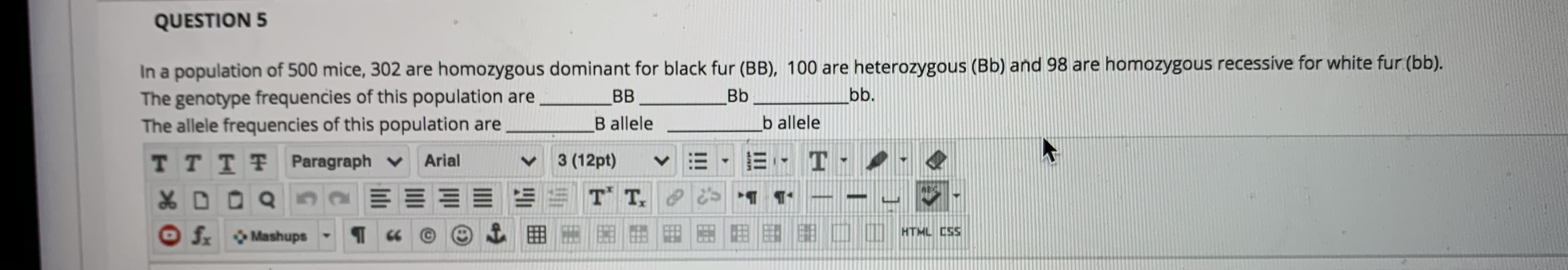 QUESTION 5
In a population of 500 mice, 302 are homozygous dominant for black fur (BB), 100 are heterozygous (Bb) and 98 are homozygous recessive for white fur (bb).
The genotype frequencies of this population are
The allele frequencies of this population are
BB
Bb
bb.
B allele
b allele
TTTT Paragraph v
3 (12pt)
E- T- .
Arial
EE T T, 1 1
f.
Mashups
田
HTML CSS
匪
