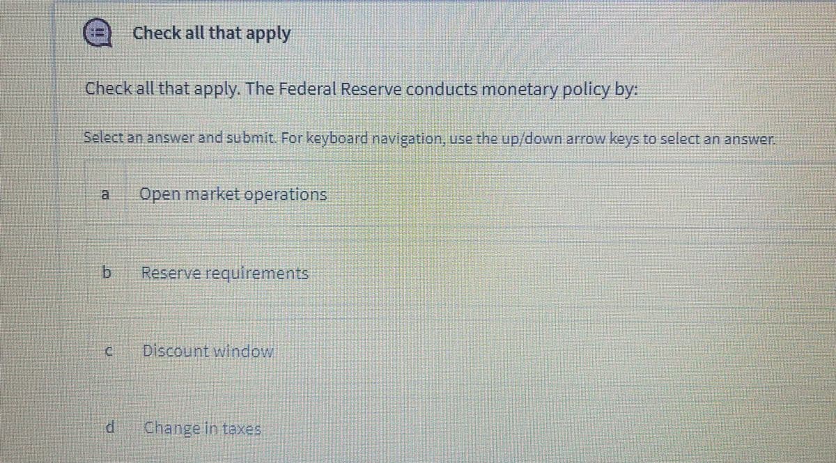 e
Check all that apply
Check all that apply. The Federal Reserve conducts monetary policy by:
Select an answer and submit. For keyboard navigation, use the up/down arrow keys to select an answer.
Open market operations
bị
Reserve requirements
C.
Discount window
Change in taxes
