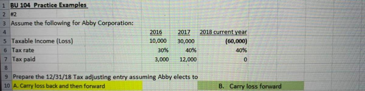 1 BU 104 Practice Examples
2 #2
3 Assume the following for Abby Corporation:
2016
2017
2018 current year
5 Taxable Income (Loss)
10,000
30,000
(60,000)
6 Tax rate
30%
40%
40%
7 Tax paid
3,000
12,000
8.
9 Prepare the 12/31/18 Tax adjusting entry assuming Abby elects to
10 A. Carry loss back and then forward
B. Carry loss forward
4.
