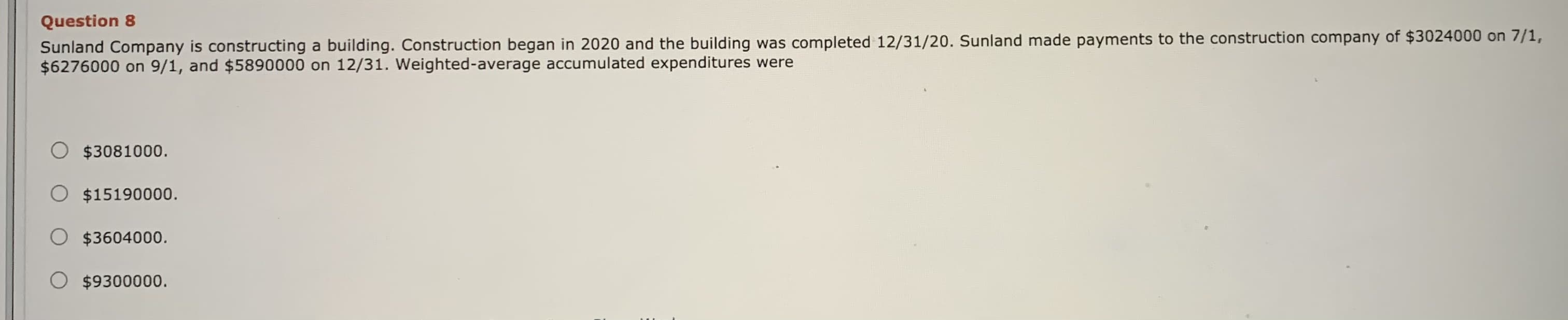 Sunland Company is constructing a building. Construction began in 2020 and the building was completed 12/31/20. Sunland made payments to the construction company of $3024000 on 7/1
$6276000 on 9/1, and $5890000 on 12/31. Weighted-average accumulated expenditures were
O $3081000.
O $15190000.
O $3604000.
