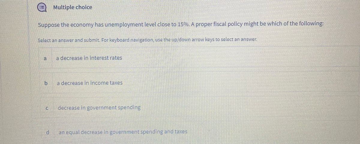 e Multiple choice
Suppose the economy has unemployment level close to 15%. A proper fiscal policy might be which of the following:
Select an answer and submit. For keyboard navigation, use the up/down arrow keys to select an answer.
a.
a decrease in interest rates
b a decrease in income taxes
decrease in government spending
di
an equal decrease in government spending and taxes.
