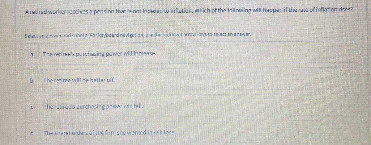 A retired worker receives a pension that is not indexed to inflation. Which of the following will happen if the rate of inflation rises?
Select an answer and submit For keyboard navigation, use the up/downarrow keys to select an answer.
a.
The retiree's purchasing power will increase.
The retiree will be better off.
C.
The retiree's purchasing power will fall.
The shareholders of the firm she workedin will lose.
