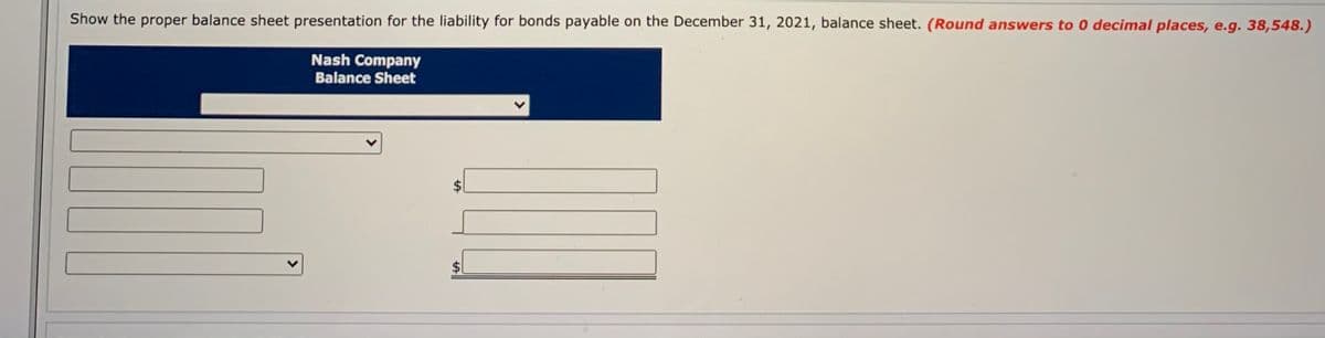 Show the proper balance sheet presentation for the liability for bonds payable on the December 31, 2021, balance sheet. (Round answers to 0 decimal places, e.g. 38,548.)
Nash Company
Balance Sheet
%24
