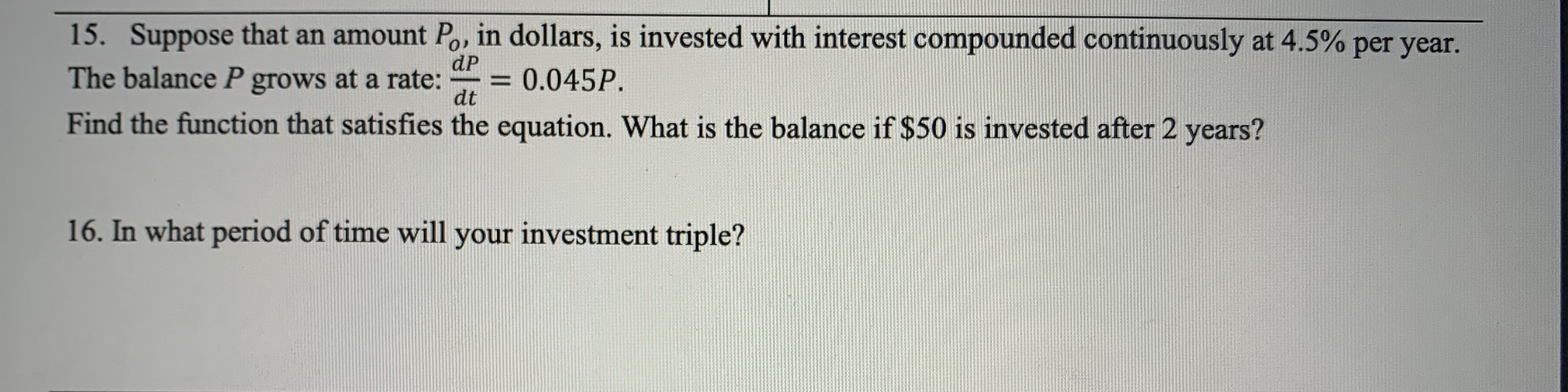 15. Suppose that an amount Po, in dollars, is invested with interest compounded continuously at 4.5% per year.
dP
The balance P grows at a rate:
= 0.045P.
dt
Find the function that satisfies the equation. What is the balance if $50 is invested after 2 years?
16. In what period of time will your investment triple?
