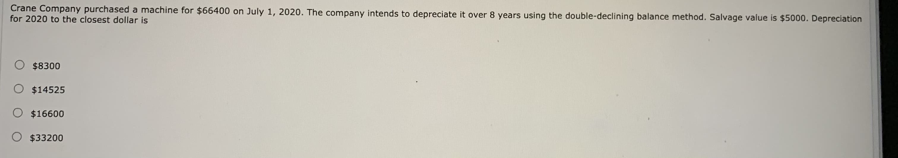 Crane Company purchased a machine for $66400 on July 1, 2020. The company intends to depreciate it over 8 years using the double-declining balance method. Salvage value is $5000. Depreciation
for 2020 to the closest dollar is
$8300
O $14525
O $16600
O $33200
