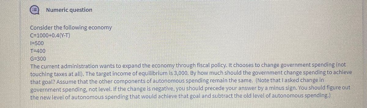 Numeric question
Consider the following economy
C=1000+0.4(Y-T)
1-500
T=400
G=300
The current administration wants to expand the economy through fiscal policy. It chooses to change government spending (not
touching taxes at all). The target income of equilibrium is 3,000, By how much should the government change spending to achieve
that goal? Assume that the other components of autonomous spending remain the same. (Note thatlasked change in
government spending, not level. If the change is negative, you should precede your answer by a minus sign. You should figure out
the new level of autonomous spending that would achieve that goal and subtract the old level of autonomous spending.),
