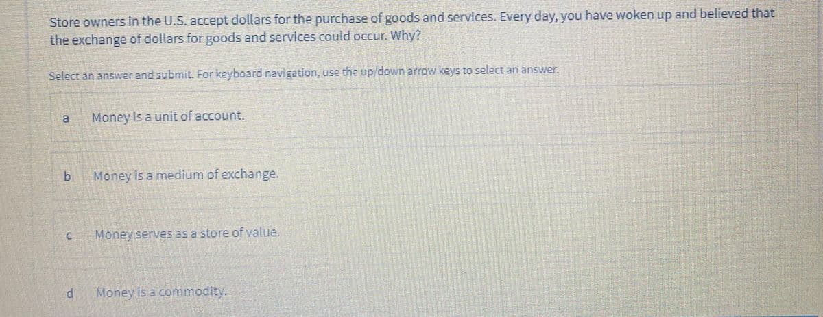 Store owners in the U.S. accept dollars for the purchase of goods and services. Every day, you have woken up and believed that
the exchange of dollars for goods and services could occur. Why?
Select an answer and submit. For keyboard navigation, use the up/down arrow keys to select an answer.
a.
Money is a unit of account.
Money is a medium of exchange.
Money serves as a store of value.
Money is a commodit.
