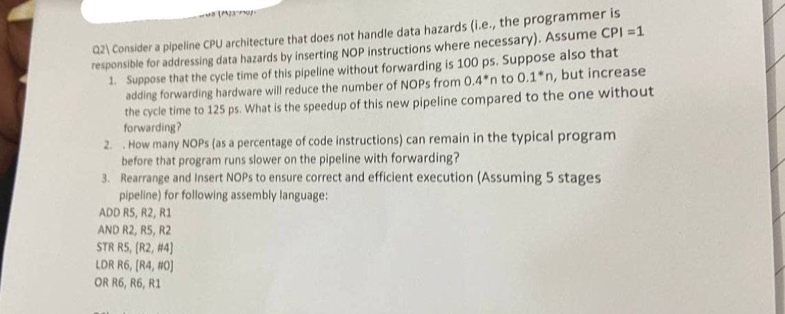 Q2\ Consider a pipeline CPU architecture that does not handle data hazards (i.e., the programmer is
responsible for addressing data hazards by inserting NOP instructions where necessary). Assume CPI = 1
1. Suppose that the cycle time of this pipeline without forwarding is 100 ps. Suppose also that
adding forwarding hardware will reduce the number of NOPs from 0.4*n to 0.1*n, but increase
the cycle time to 125 ps. What is the speedup of this new pipeline compared to the one without
forwarding?
2.
How many NOPS (as a percentage of code instructions) can remain in the typical program
before that program runs slower on the pipeline with forwarding?
3. Rearrange and Insert NOPs to ensure correct and efficient execution (Assuming 5 stages
pipeline) for following assembly language:
ADD R5, R2, R1
AND R2, R5, R2
STR RS, [R2, #4]
LDR R6, [R4, #0]
OR R6, R6, R1