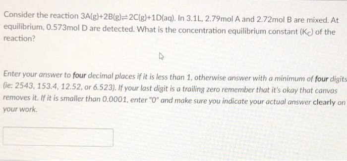 Consider the reaction 3A(g)+2B(g)=2C(g)+1D(aq). In 3.1L, 2.79mol A and 2.72mol B are mixed. At
equilibrium, 0.573mol D are detected. What is the concentration equilibrium constant (K) of the
reaction?
Enter your answer to four decimal places if it is less than 1, otherwise answer with a minimum of four digits
(ie: 2543, 153.4, 12.52, or 6.523). If your last digit is a trailing zero remember that it's okay that canvas
removes it. If it is smaller than 0.0001, enter "0" and make sure you indicate your actual answer clearly on
your work.
