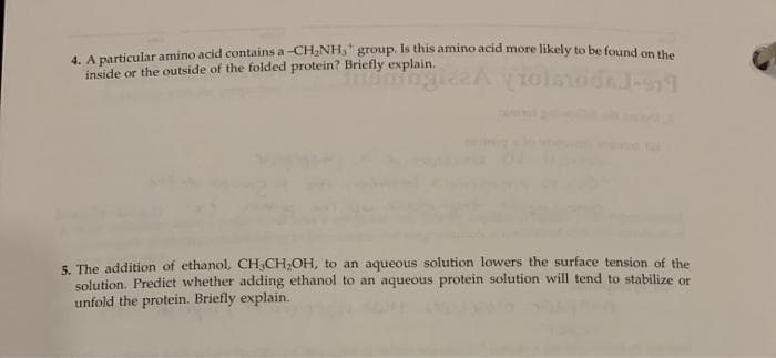 4. A particular amino acid contains a-CH,NH," group. Is this amino acid more likely to be found ce
inside or the outside of the folded protein? Briefly explain.
5. The addition of ethanol, CH,CH;OH, to an aqueous solution lowers the surface tension of the
solution. Predict whether adding ethanol to an aqueous protein solution will tend to stabilize or
unfold the protein. Briefly explain.
