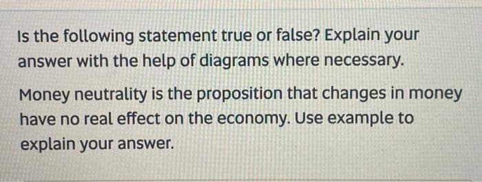 Is the following statement true or false? Explain your
answer with the help of diagrams where necessary.
Money neutrality is the proposition that changes in money
have no real effect on the economy. Use example to
explain your answer.