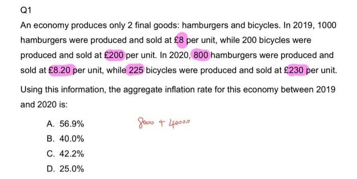 Q1
An economy produces only 2 final goods: hamburgers and bicycles. In 2019, 1000
hamburgers were produced and sold at £8 per unit, while 200 bicycles were
produced and sold at £200 per unit. In 2020, 800 hamburgers were produced and
sold at £8.20 per unit, while 225 bicycles were produced and sold at £230 per unit.
Using this information, the aggregate inflation rate for this economy between 2019
and 2020 is:
досто + 40000
A. 56.9%
B. 40.0%
C. 42.2%
D. 25.0%