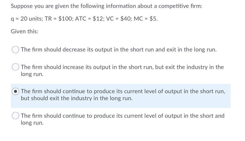 Suppose you are given the following information about a competitive firm:
q = 20 units; TR = $100; ATC = $12; VC = $40; MC = $5.
Given this:
The firm should decrease its output in the short run and exit in the long run.
The firm should increase its output in the short run, but exit the industry in the
long run.
The firm should continue to produce its current level of output in the short run,
but should exit the industry in the long run.
The firm should continue to produce its current level of output in the short and
long run.