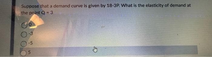 Suppose that a demand curve is given by 18-3P. What is the elasticity of demand at
the point Q - 3
-5
5