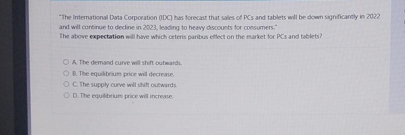 "The International Data Corporation (IDC) has forecast that sales of PCs and tablets will be down significantly in 2022
and will continue to decline in 2023, leading to heavy discounts for consumers."
The above expectation will have which ceteris paribus effect on the market for PCs and tablets?
OA. The demand curve will shift outwards.
B. The equilibrium price will decrease.
OC. The supply curve will shift outwards.
OD. The equilibrium price will increase.