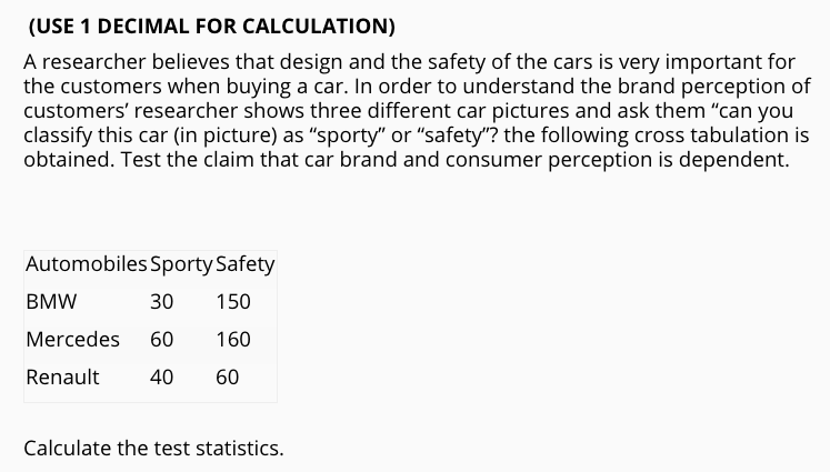 (USE 1 DECIMAL FOR CALCULATION)
A researcher believes that design and the safety of the cars is very important for
the customers when buying a car. In order to understand the brand perception of
customers' researcher shows three different car pictures and ask them "can you
classify this car (in picture) as "sporty" or "safety"? the following cross tabulation is
obtained. Test the claim that car brand and consumer perception is dependent.
Automobiles Sporty Safety
BMW
30
150
Mercedes
60
160
Renault
40
60
Calculate the test statistics.
