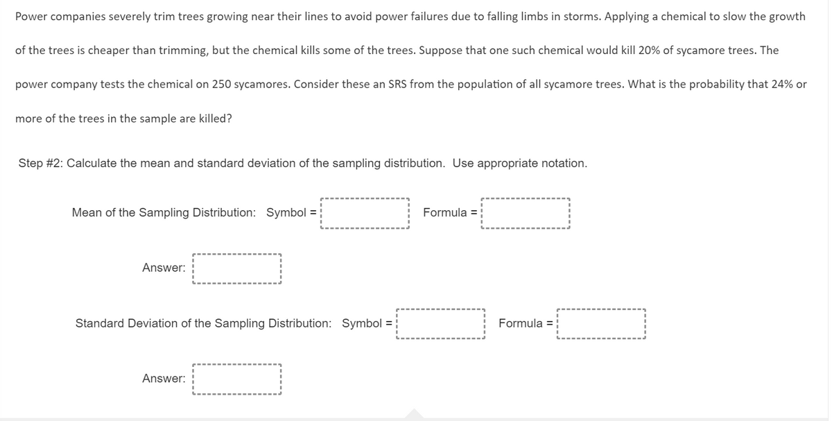 Power companies severely trim trees growing near their lines to avoid power failures due to falling limbs in storms. Applying a chemical to slow the growth
of the trees is cheaper than trimming, but the chemical kills some of the trees. Suppose that one such chemical would kill 20% of sycamore trees. The
power company tests the chemical on 250 sycamores. Consider these an SRS from the population of all sycamore trees. What is the probability that 24% or
more of the trees in the sample are killed?
Step #2: Calculate the mean and standard deviation of the sampling distribution. Use appropriate notation.
Mean of the Sampling Distribution: Symbol = ;
Formula =
Answer:
Standard Deviation of the Sampling Distribution: Symbol =
Formula =
Answer:
