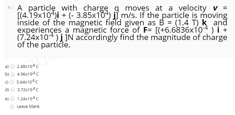1- A particlę. with chargeg moves at a velocity v =
[(4.19x104)i + (- 3.85x104) j] m/s. If the particle is moving
inside of the magnetic field given_as B = (1.4 T) k and
experiences a magnetic force of F= [(+6.6836x104 ) i +
(7.24x104)j]N accordingly find the magnitude of charge
of the partičle.
a)
2.48x10-8 C
b)
4.96x10-8 C
c)
5.64x10°c
d)
3.72x10-8 C
e)
1.24x10-8 C
Leave blank
