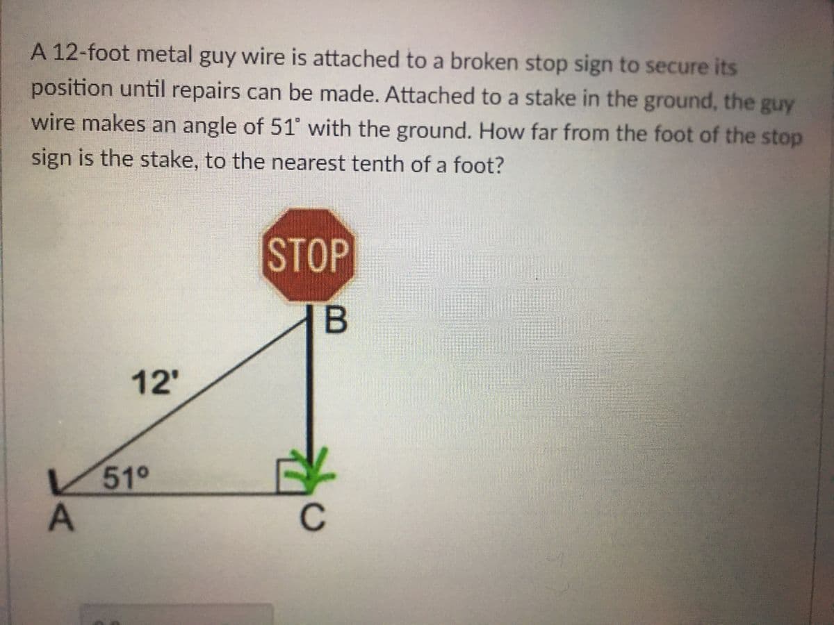 A 12-foot metal guy wire is attached to a broken stop sign to secure its
position until repairs can be made. Attached to a stake in the ground, the guy
wire makes an angle of 51 with the ground. How far from the foot of the stop
sign is the stake, to the nearest tenth of a foot?
STOP
12'
V51°
