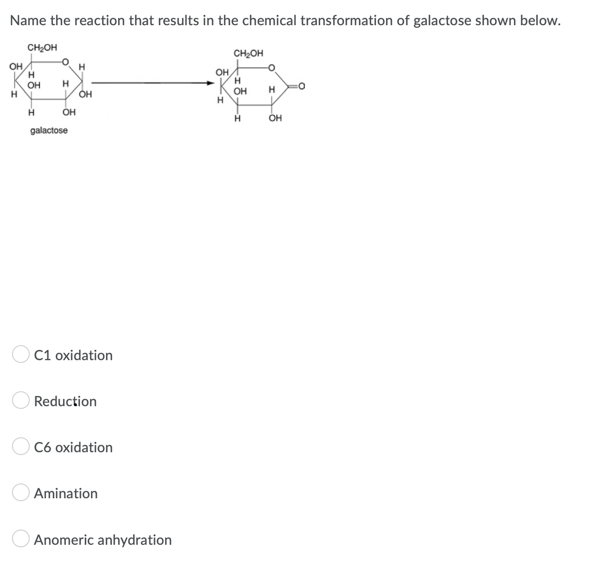 Name the reaction that results in the chemical transformation of galactose shown below.
CH₂OH
CH₂OH
OH
H
H
H
OH
:0
H
OH
OH
H
H
galactose
O C1 oxidation
Reduction
C6 oxidation
Amination
Anomeric anhydration
O
H
OH
OH
H
O
H
OH