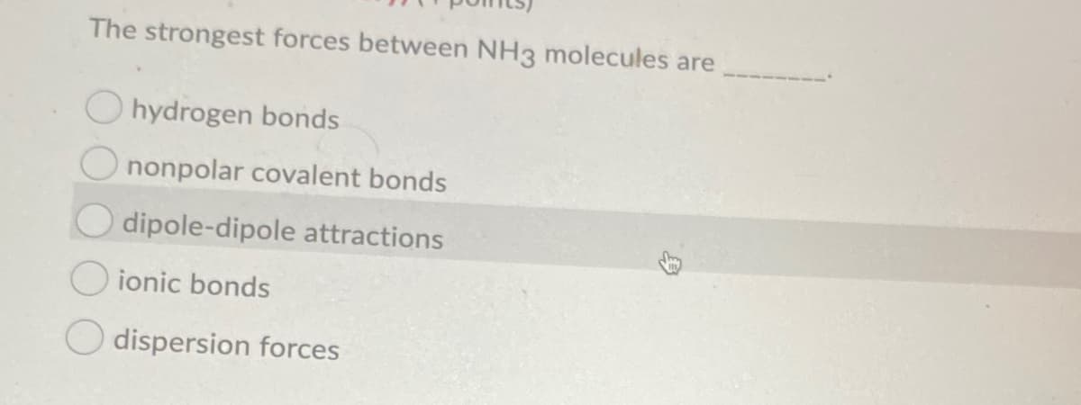 The strongest forces between NH3 molecules are
hydrogen bonds
nonpolar covalent bonds
dipole-dipole attractions
O ionic bonds
dispersion forces
