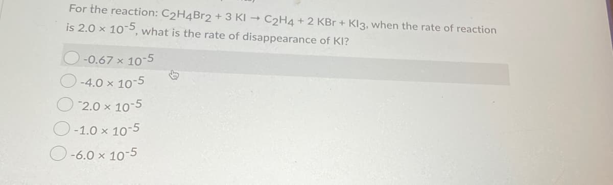For the reaction: C2H4Br2 + 3 KI →
C2H4 + 2 KBr + Kl3, when the rate of reaction
is 2.0 x 105, what is the rate of disappearance of KI?
-0.67 x 10-5
-4.0 x 10-5
2.0 x 10-5
O-1.0 x 10-5
O-6.0 x 10-5
