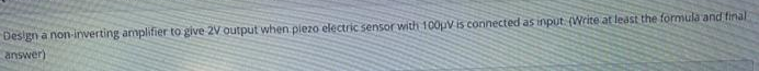 Design a non-inverting amplifier to give 2V output when piezo electric sensor with 100pV is connected as input. (Write at least the formula and final
answer)
