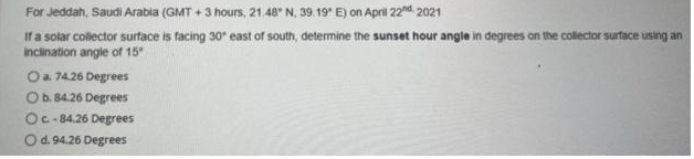 For Jeddah, Saudi Arabia (GMT + 3 hours, 21.48° N, 39. 19* E) on April 22nd. 2021
Ifa solar collector surface is facing 30" east of south, determine the sunset hour angle in degrees on the collector surtace using an
inclination angle of 15
Oa. 74.26 Degrees
Ob. 84.26 Degrees
Oc- 84.26 Degrees
O d. 94.26 Degrees
