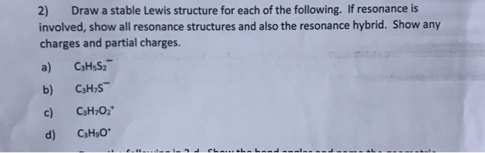 Draw a stable Lewis structure for each of the following. If resonance is
ved, show all resonance structures and also the resonance hybrid. Show any
ges and partial charges.
C3H$S2
