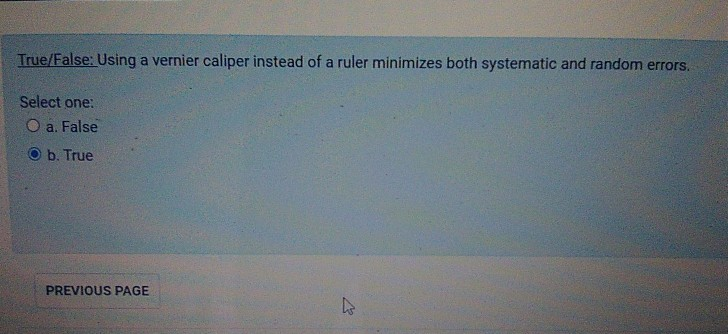 True/False: Using a vernier caliper instead of a ruler minimizes both systematic and random errors.
Select one:
O a. False
b. True
