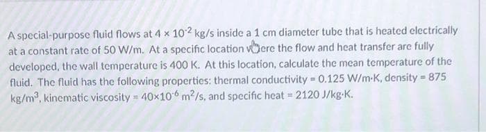 A special-purpose fluid flows at 4 x 102 kg/s inside a 1 cm diameter tube that is heated electrically
at a constant rate of 50 W/m. At a specific location vOere the flow and hcat transfer are fully
developed, the wall temperature is 400 K. At this location, calculate the mean temperature of the
fluid. The fluid has the following properties: thermal conductivity = 0.125 W/m-K, density 875
kg/m, kinematic viscosity = 40x106 m2/s, and specific heat = 2120 J/kg-K.
