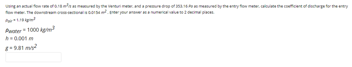 Using an actual flow rate of 0.18 m/s as measured by the Venturi meter, and
flow meter. The downstream cross-sectional is 0.0154 m2. Enter your answer as a numerical value to 2 decimal places.
pressure drop of 353.16 Pa as measured by the entry flow meter, calculate the coefficient of discharge for the entry
Pair = 1.19 kg/m3
Pwater = 1000 kg/m3
h = 0.001 m
g = 9.81 m/s2
