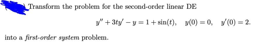 Transform the problem for the second-order linear DE
y" + 3ty' – y = 1+ sin(t), y(0) = 0, y (0) = 2.
%3D
%3D
into a first-order system problem.
