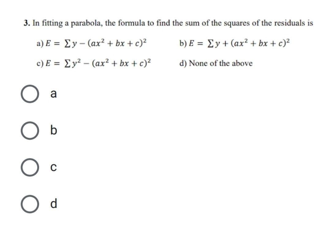 3. In fitting a parabola, the formula to find the sum of the squares of the residuals is
a) E = Ey (ax² + bx + c)²
b) E = Ey + (ax² + bx + c)²
c) E = Ey²
(ax² + bx + c)²
d) None of the above
a
b
O
O
O d