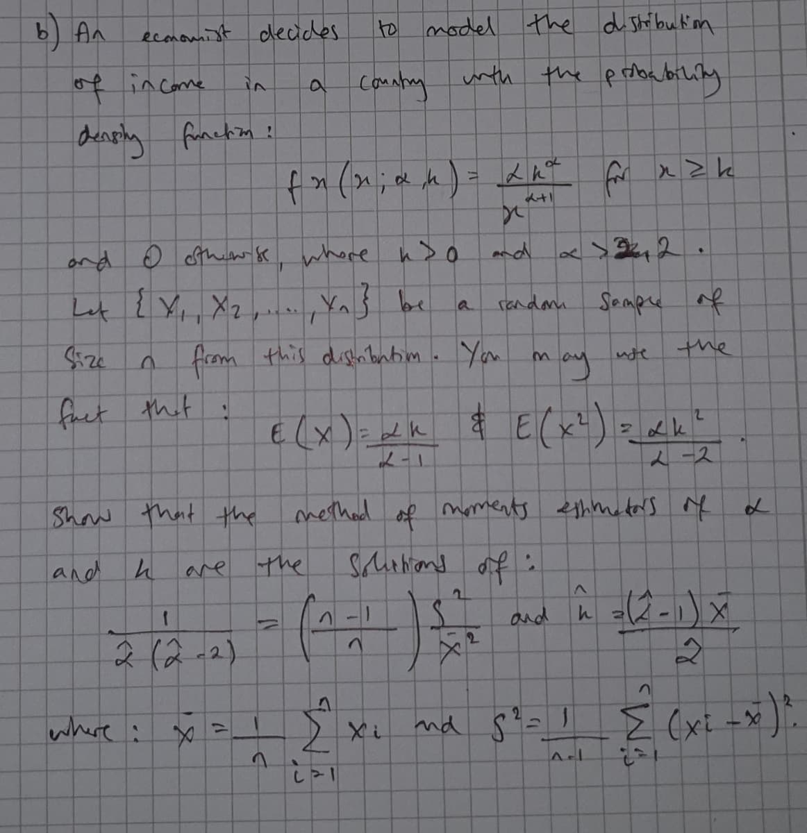 b) An
|to model the d Shibukim
9.
ecomomist deades
of in come
a Coantay
unth the probabilily
in
funckin!
for
ond o sthew k whore hs
nd
Let ? Y,, Xz
YnŚ be
randani
Sempe of
a
from this dishnbnbim. You may
the
fact that :
E (x)=dk
2-2
Show thatthe
methad moments ethmeders e
of
and
are
the
and
2(2-2)
where :
nd 8?=1
Z (xi -x
