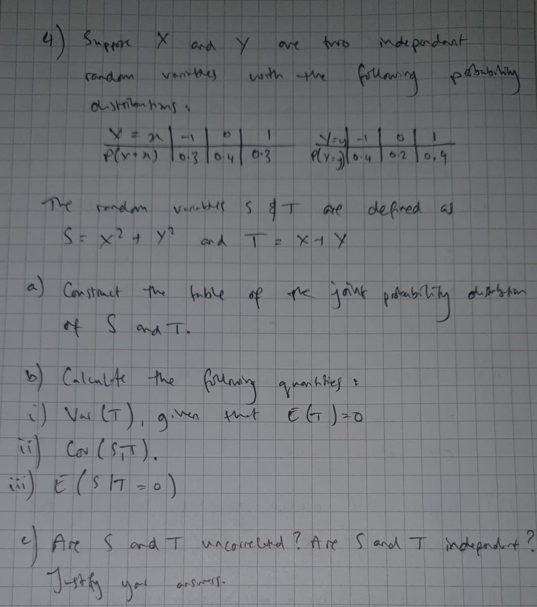 4) Suppose X
and Y
two
inde perdant
(andm
vantthy
with the
-1
04
0:3
6.4
62
0,4
The
rendam.
Venaldes s T
defired as
Are
and
人トメ
a) Constnct the
fable of the gant
of S and T.
b) Calenlite the focdaniny greanktieg s
:) Var lT), g.hen
that
い
e Are S and T uncore lotid ? Are Sand I indepndant?
Jorfy you
