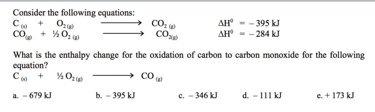 Consider the following equations:
ΔΗ
AH° = – 284 kJ
CO2 (8)
= - 395 kJ
+
CO
+ ½ O2 (8)
What is the enthalpy change for the oxidation of carbon to carbon monoxide for the following
equation?
½ O2 (e)
CO
(g)
d. – 111 kJ
e. + 173 kJ
b. – 395 kJ
c. – 346 kJ
а. — 679 kJ
