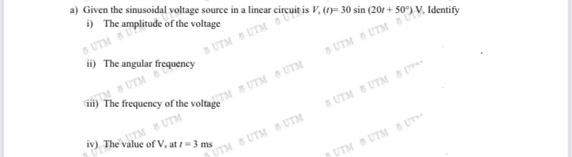 a) Given the sinusoidal voltage source in a linear o
i) The amplitude of the voltage
6 UTM 5 U
ii) The angular frequency
TM & UTM
5 UTM 8 UTM
UTM & UTM
iv) The value of V, at 1 = 3 ms
5 UTM 5 UTM 8 [
D UTM 8 UTM 8 UTM
UTM UTM & UT
