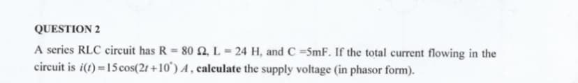 QUESTION 2
A series RLC circuit has R = 80 N, L = 24 H, and C =5mF. If the total current flowing in the
circuit is i(t) =15 cos(2r+10') A , calculate the supply voltage (in phasor form).
