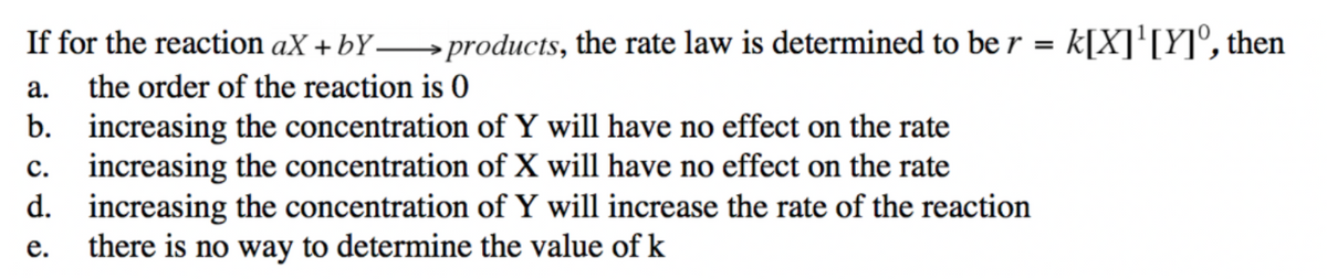 If for the reaction aX + bY→products, the rate law is determined to be r = k[X]'[Y]°, then
а.
the order of the reaction is 0
b. increasing the concentration of Y will have no effect on the rate
c. increasing the concentration of X will have no effect on the rate
d. increasing the concentration of Y will increase the rate of the reaction
there is no way to determine the value of k
е.
