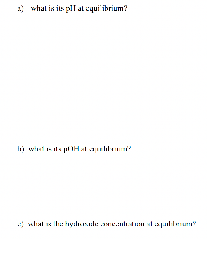 a) what is its pH at equilibrium?
b) what is its pOH at equilibrium?
c) what is the hydroxide concentration at equilibrium?
