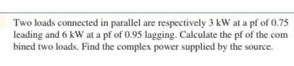 Two loads connected in parallel are respectively 3 kW at a pf of 0.75
leading and 6 kW at a pf of 0.95 lagging. Calculate the pf of the com
bined two loads. Find the complex power supplied by the source.
