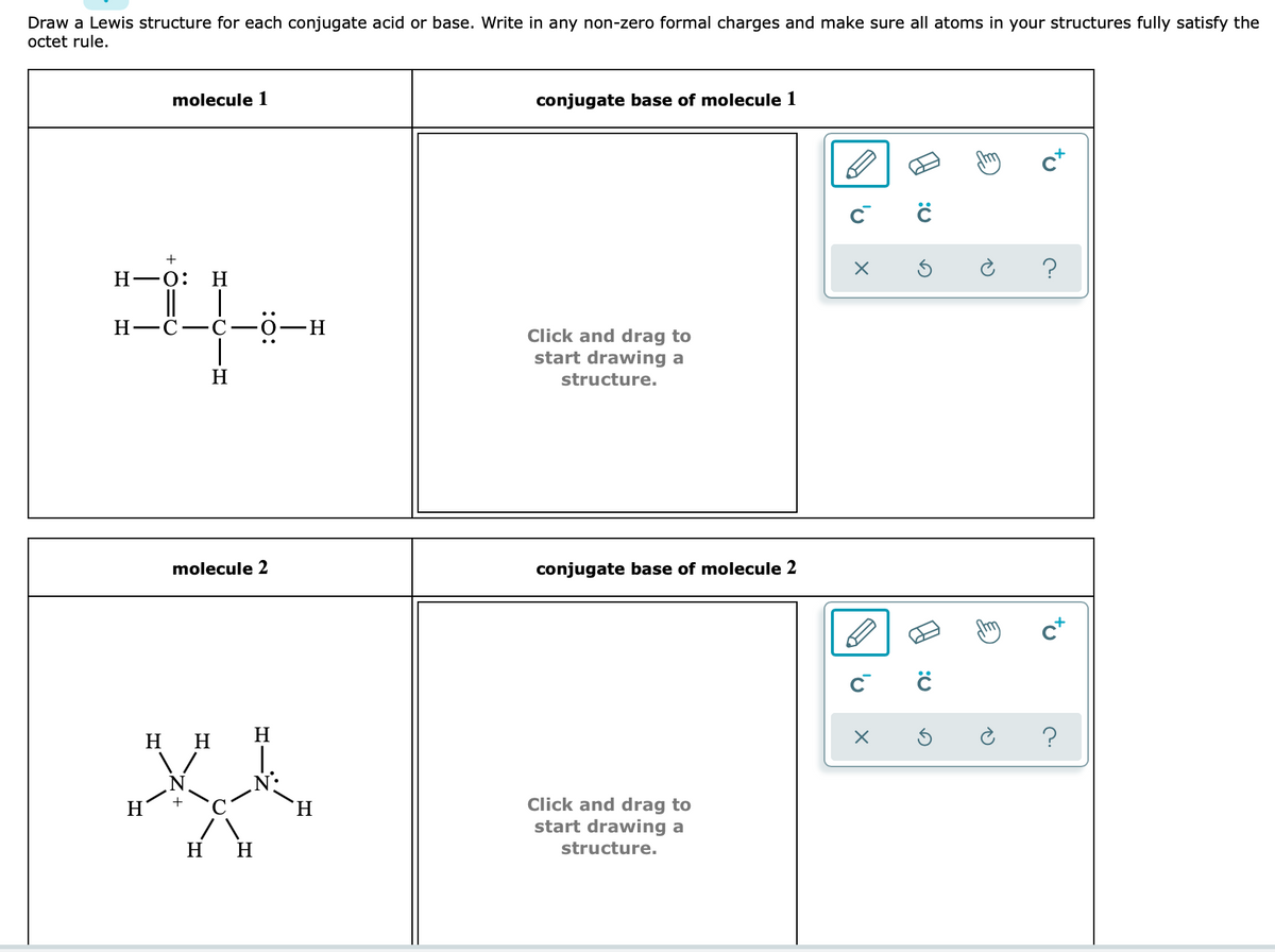 Draw a Lewis structure for each conjugate acid or base. Write in any non-zero formal charges and make sure all atoms in your structures fully satisfy the
octet rule.
molecule 1
conjugate base of molecule 1
m
c+
Н—о:
H
H-C-C-0-H
nd drag to
start drawing a
H
structure.
molecule 2
conjugate base of molecule 2
нн
H
?
N:
Click and drag to
start drawing a
H.
H H
structure.
