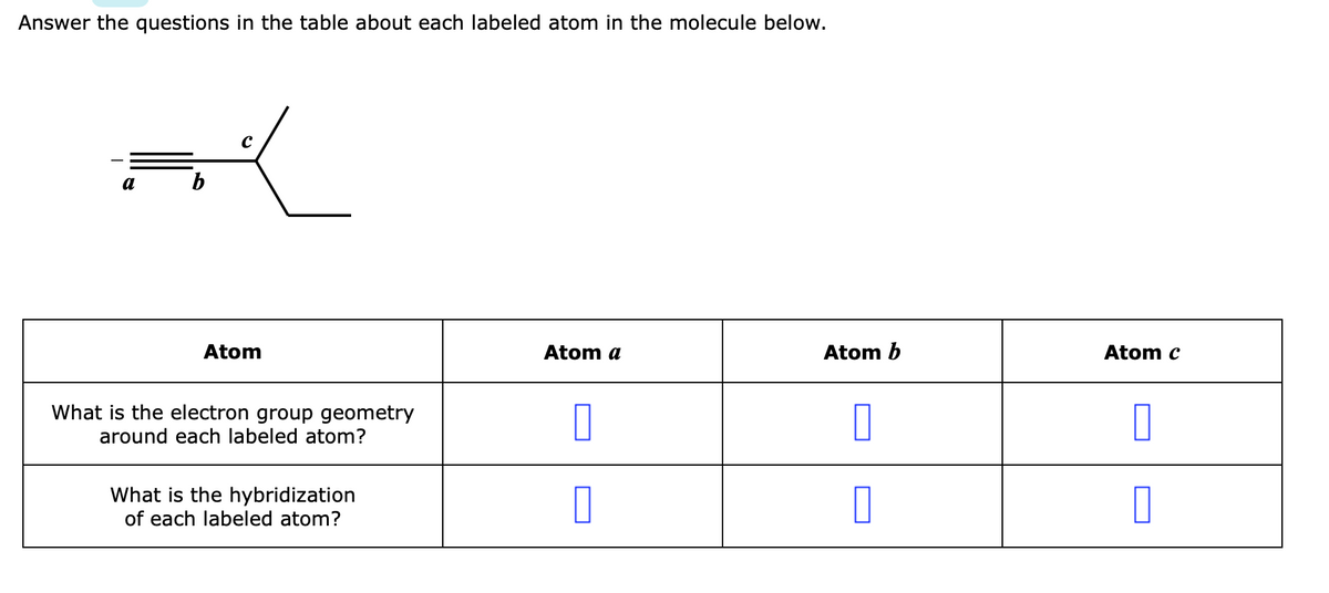 Answer the questions in the table about each labeled atom in the molecule below.
a
b
Atom
Atom a
Atom b
Atom c
What is the electron group geometry
around each labeled atom?
What is the hybridization
of each labeled atom?
