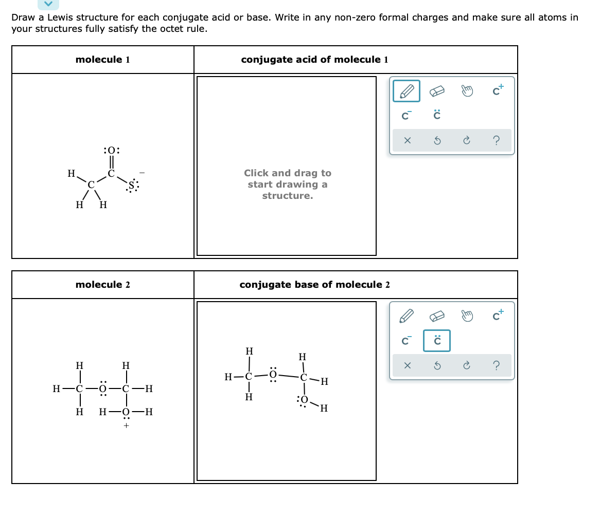 Draw a Lewis structure for each conjugate acid or base. Write in any non-zero formal charges and make sure all atoms in
your structures fully satisfy the octet rule.
molecule 1
conjugate acid of molecule 1
:0:
Click and drag to
start drawing a
H
structure.
H
H
molecule 2
conjugate base of molecule 2
H
H
H
C-0
-H-
Н—С —О
С —Н
H.
Н—о—Н
to
A 'u
