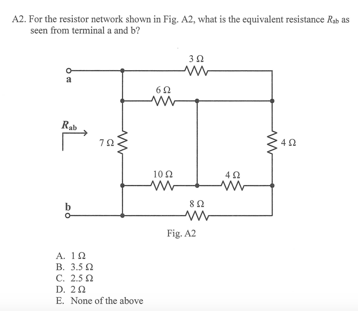 A2. For the resistor network shown in Fig. A2, what is the equivalent resistance Rab as
seen from terminal a and b?
a
6Ω
Rab
4Ω
10 Ω
4 2
8 Ω
Fig. A2
A. 1Ω
В. 3.5 0
С. 2.5 Q
D. 22
E. None of the above
