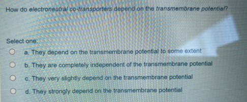 How do electroneutral co-transporters depend on the transmembrane potential?
Select one:
a. They depend on the transmembrane potential to some extent
b. They are completely independent of the transmembrane potential
c. They very slightly depend on the transmembrane potential
d. They strongly depend on the transmembrane potential
