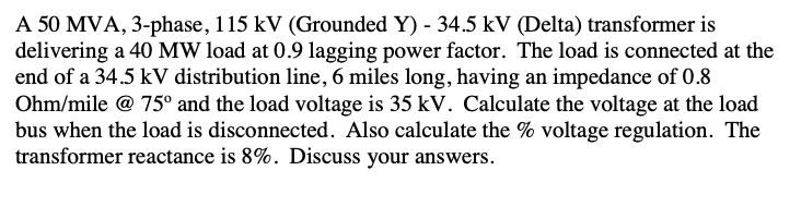 A 50 MVA, 3-phase, 115 kV (Grounded Y) - 34.5 kV (Delta) transformer is
delivering a 40 MW load at 0.9 lagging power factor. The load is connected at the
end of a 34.5 kV distribution line, 6 miles long, having an impedance of 0.8
Ohm/mile @ 75° and the load voltage is 35 kV. Calculate the voltage at the load
bus when the load is disconnected. Also calculate the % voltage regulation. The
transformer reactance is 8%. Discuss your answers.
