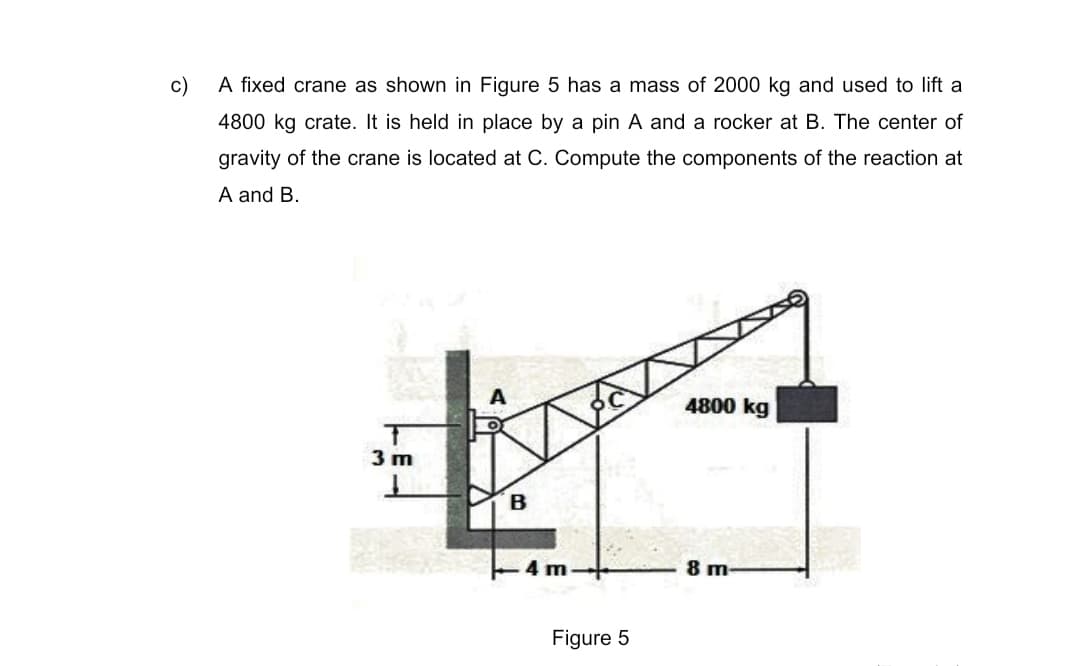c)
A fixed crane as shown in Figure 5 has a mass of 2000 kg and used to lift a
4800 kg crate. It is held in place by a pin A and a rocker at B. The center of
gravity of the crane is located at C. Compute the components of the reaction at
A and B.
A
4800 kg
3 m
B
4 m
8 m-
Figure 5
